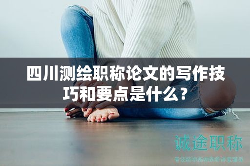 四川测绘职称论文的写作技巧和要点是什么？