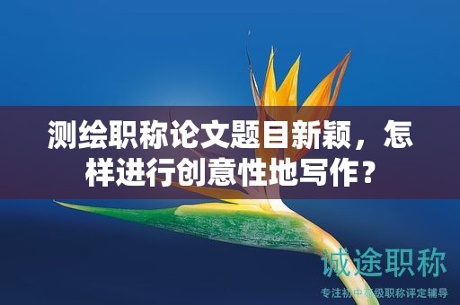 测绘职称论文题目新颖，怎样进行创意性地写作？