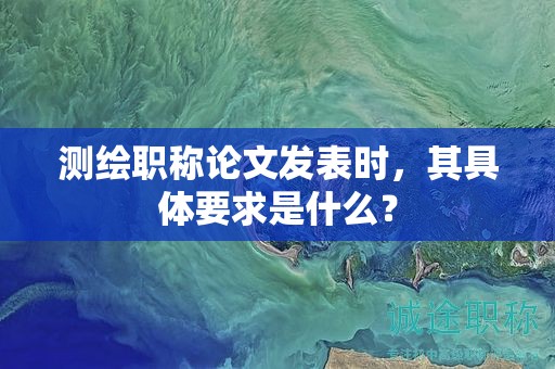 测绘职称论文发表时，其具体要求是什么？