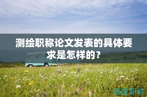 测绘职称论文发表的具体要求是怎样的？