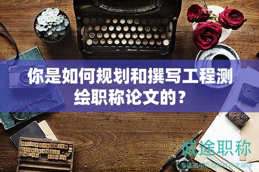 你是如何规划和撰写工程测绘职称论文的？