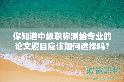 你知道中级职称测绘专业的论文题目应该如何选择吗？