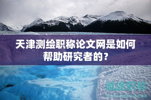 天津测绘职称论文网是如何帮助研究者的？