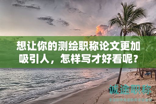 想让你的测绘职称论文更加吸引人，怎样写才好看呢？