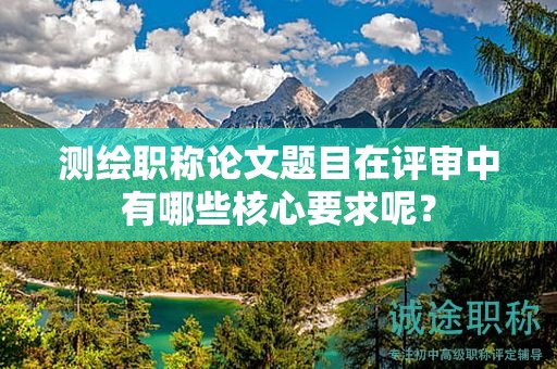 测绘职称论文题目在评审中有哪些核心要求呢？