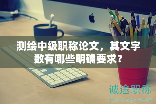 测绘中级职称论文，其文字数有哪些明确要求？