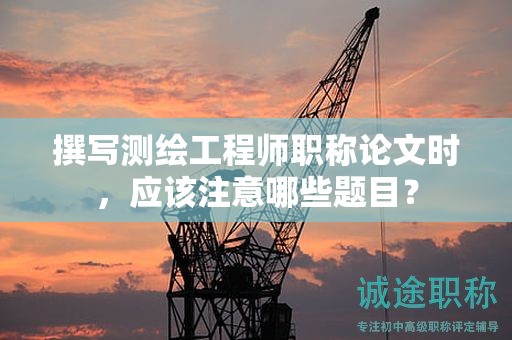 撰写测绘工程师职称论文时，应该注意哪些题目？
