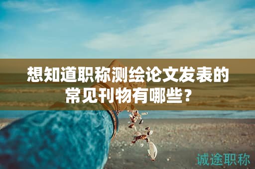 想知道职称测绘论文发表的常见刊物有哪些？