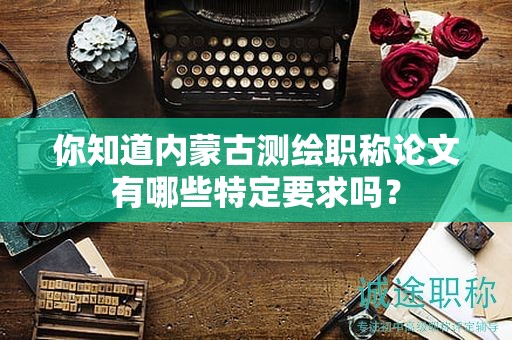 你知道内蒙古测绘职称论文有哪些特定要求吗？