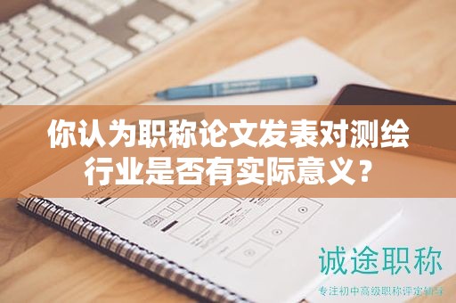 你认为职称论文发表对测绘行业是否有实际意义？
