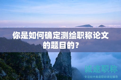 你是如何确定测绘职称论文的题目的？