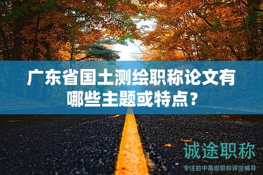 广东省国土测绘职称论文有哪些主题或特点？