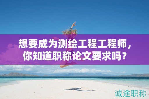 想要成为测绘工程工程师，你知道职称论文要求吗？