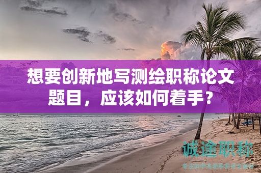 想要创新地写测绘职称论文题目，应该如何着手？