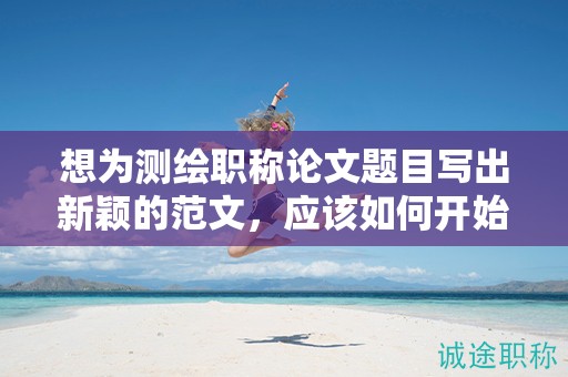 想为测绘职称论文题目写出新颖的范文，应该如何开始？