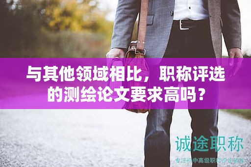 与其他领域相比，职称评选的测绘论文要求高吗？