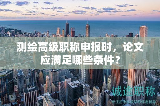 测绘高级职称申报时，论文应满足哪些条件？