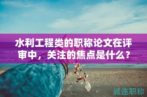 水利工程类的职称论文在评审中，关注的焦点是什么？