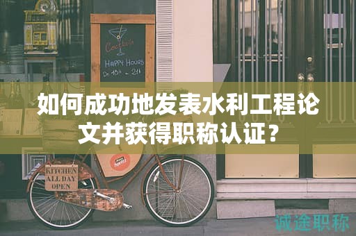 如何成功地发表水利工程论文并获得职称认证？