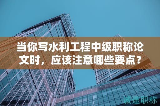 当你写水利工程中级职称论文时，应该注意哪些要点？