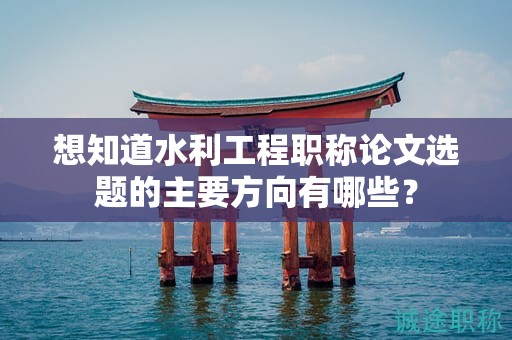 想知道水利工程职称论文选题的主要方向有哪些？