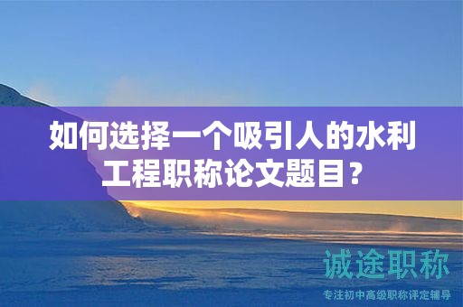 如何选择一个吸引人的水利工程职称论文题目？