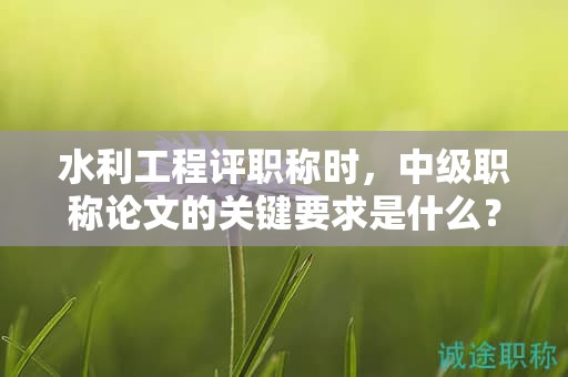 水利工程评职称时，中级职称论文的关键要求是什么？