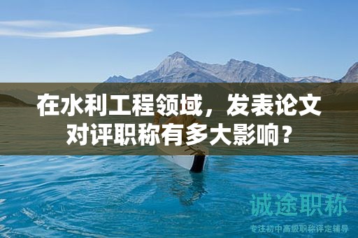 在水利工程领域，发表论文对评职称有多大影响？