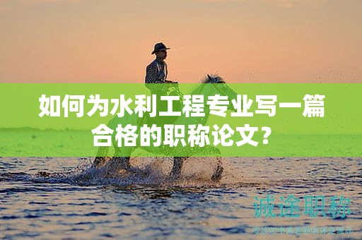 如何为水利工程专业写一篇合格的职称论文？