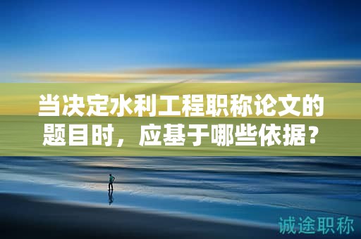 当决定水利工程职称论文的题目时，应基于哪些依据？