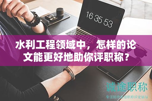 水利工程领域中，怎样的论文能更好地助你评职称？