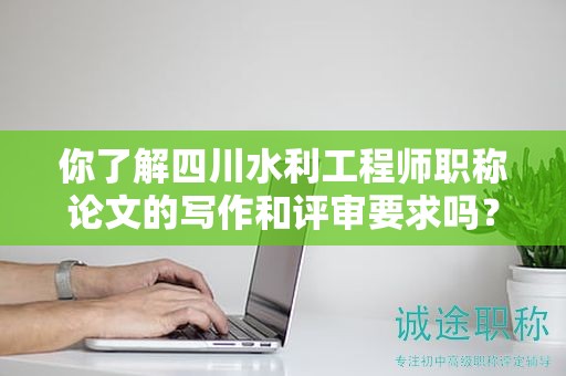 你了解四川水利工程师职称论文的写作和评审要求吗？