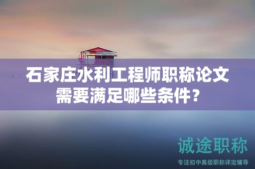 石家庄水利工程师职称论文需要满足哪些条件？
