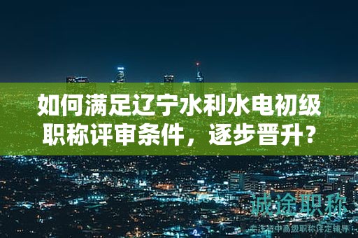 如何满足辽宁水利水电初级职称评审条件，逐步晋升？