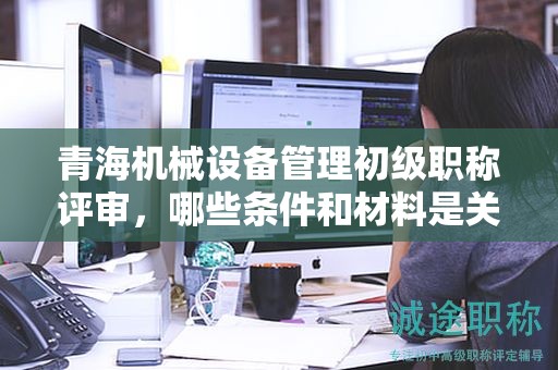 青海机械设备管理初级职称评审，哪些条件和材料是关键？