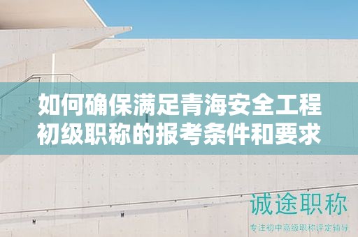 如何确保满足青海安全工程初级职称的报考条件和要求？