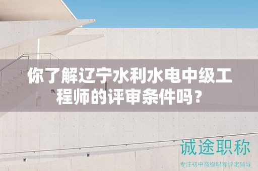 你了解辽宁水利水电中级工程师的评审条件吗？