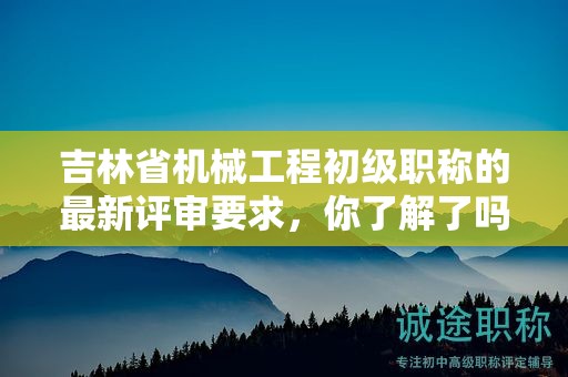 吉林省机械工程初级职称的最新评审要求，你了解了吗？