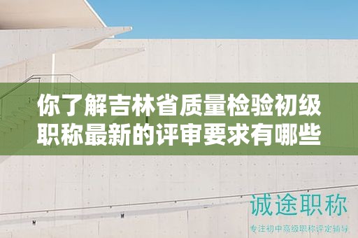 你了解吉林省质量检验初级职称最新的评审要求有哪些吗？