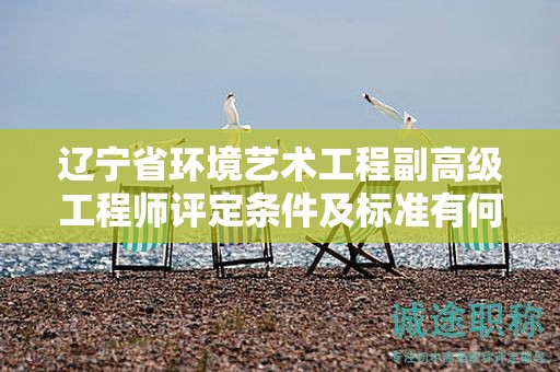 辽宁省环境艺术工程副高级工程师评定条件及标准有何特点，怎样达到？
