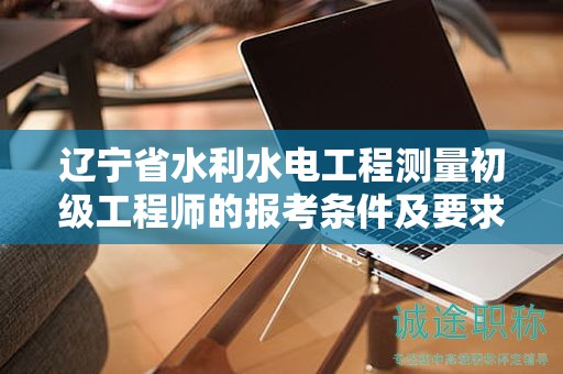 辽宁省水利水电工程测量初级工程师的报考条件及要求有哪些关键？