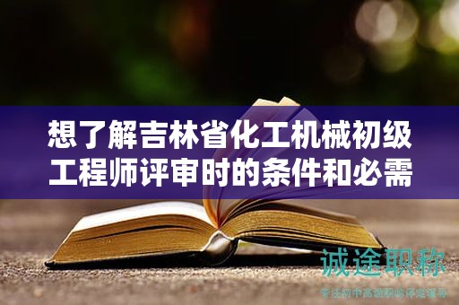 想了解吉林省化工机械初级工程师评审时的条件和必需材料吗？