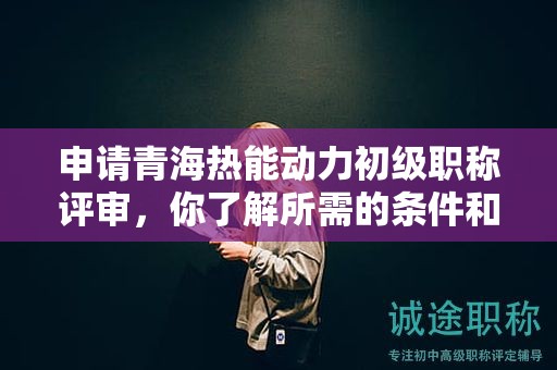申请青海热能动力初级职称评审，你了解所需的条件和材料吗？