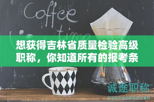 想获得吉林省质量检验高级职称，你知道所有的报考条件和要求吗？