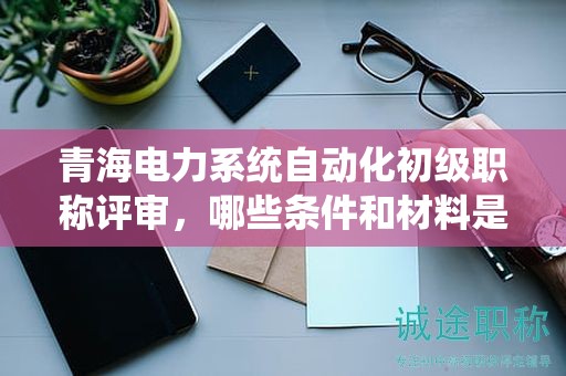 青海电力系统自动化初级职称评审，哪些条件和材料是决定性的？