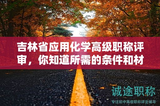 吉林省应用化学高级职称评审，你知道所需的条件和材料吗？