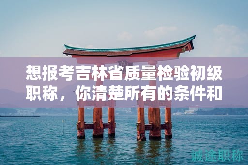 想报考吉林省质量检验初级职称，你清楚所有的条件和要求吗？