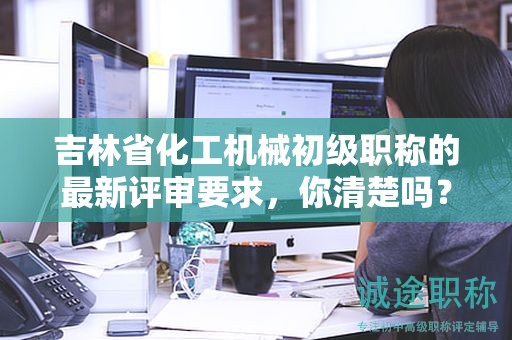 吉林省化工机械初级职称的最新评审要求，你清楚吗？