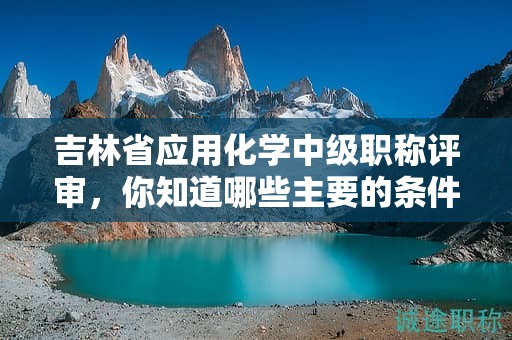 吉林省应用化学中级职称评审，你知道哪些主要的条件吗？