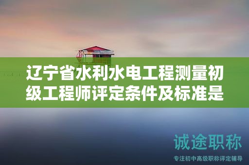 辽宁省水利水电工程测量初级工程师评定条件及标准是什么？
